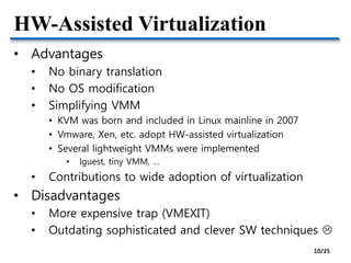 HW-Assisted Virtualization
• Advantages
• No binary translation
• No OS modification
• Simplifying VMM
• KVM was born and included in Linux mainline in 2007
• Vmware, Xen, etc. adopt HW-assisted virtualization
• Several lightweight VMMs were implemented
• lguest, tiny VMM, …
• Contributions to wide adoption of virtualization
• Disadvantages
• More expensive trap (VMEXIT)
• Outdating sophisticated and clever SW techniques 
10/35
 