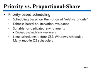 Priority vs. Proportional-Share
• Priority-based scheduling
• Scheduling based on the notion of “relative priority”
• Fairness based on starvation avoidance
• Suitable for dedicated environments
• Desktop and mobile environments
• Linux schedulers before CFS, Windows scheduler,
Many mobile OS schedulers
19/35
 