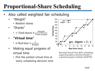 Proportional-Share Scheduling
• Also called weighted fair scheduling
• “Weight”
• Relative shares
• “Shares”
• = Total shares ×
𝑊𝑒𝑖𝑔ℎ𝑡
𝑇𝑜𝑡𝑎𝑙 𝑤𝑒𝑖𝑔ℎ𝑡
• “Virtual time”
• ∝ Real time ×
1
𝑊𝑒𝑖𝑔ℎ𝑡
• Making equal progress of
virtual time
• Pick the earliest virtual time at
every scheduling decision time
Borrowed-Virtual-Time (BVT) scheduling:
supporting latency-sensitive threads in
a general-purpose scheduler [SOSP’99]
gcc : bigsim = 2 : 1
Real time (mcu)
Virtualtime
21/35
 