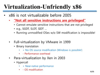 Virtualization-Unfriendly x86
• x86 is not virtualizable before 2005
• “Not all sensitive instructions are privileged”
• Cannot emulate sensitive instructions that are not privileged
• e.g., SGDT, SLDT, SIDT …
• Running unmodified OSes w/o SW modification is impossible!
• Full-virtualization by VMware in 1999
• Binary translation
• + No OS source modification (Windows is possible!)
• - Performance overhead
• Para-virtualization by Xen in 2003
• Hypercall
• + Near-native performance
• - OS modification
6/35
 