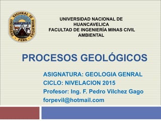 PROCESOS GEOLÓGICOS
ASIGNATURA: GEOLOGIA GENRAL
CICLO: NIVELACION 2015
Profesor: Ing. F. Pedro Vilchez Gago
forpevil@hotmail.com
UNIVERSIDAD NACIONAL DE
HUANCAVELICA
FACULTAD DE INGENIERÍA MINAS CIVIL
AMBIENTAL
 