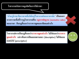 ไวยากรณ์กับความถูกผิดในการใช้ภาษา
“ถ้าจะรู้ภาษาใดภาษาหนึ่งก็ต้องรู้ไวยากรณ์ของภาษานั้น” เป็ นผลมา
จากความเชื่อที่ว่ากฎไวยากรณ์คือ กฎบรรทัดฐาน (normative rules)
ของภาษา คือกฎที่บอกว่าเราควรพูดและเขียนอย่างไร
ไวยากรณ์ควรเป็ นกฎที่บอกว่าเราควรพูดอย่างไร ไม่ใช่บอกว่าเราควร
พูดอย่างไร กล่าวคือควรเป็ นแบบพรรณนา (descriptive) ไม่ใช่แบบ
บังคับใช้ (prescriptive)
 
