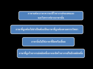 ภาษาแต่ละภาษาควรจะมีไวยากรณ์ของตนเอง
และวิเคราะห์จากภาษานั้น
ภาษาที่ถูกต้องไม่จาเป็ นต้องเป็ นภาษาที่ถูกต้องตามตรรกวิทยา
ภาษาถิ่นไม่ใช่ภาษาที่ผิดหรือเสื่อม
ภาษาที่ถูกไวยากรณ์สมัยหนึ่งอาจจะผิดไวยากรณ์ในอีกสมัยหนึ่ง
 