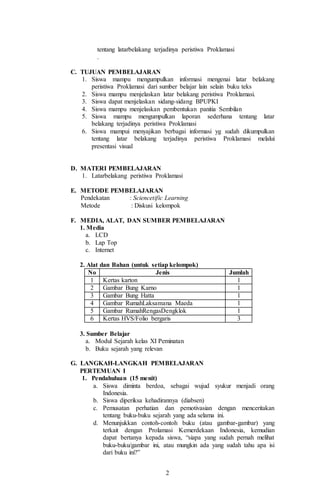 2
tentang latarbelakang terjadinya peristiwa Proklamasi
.
C. TUJUAN PEMBELAJARAN
1. Siswa mampu mengumpulkan informasi mengenai latar belakang
peristiwa Proklamasi dari sumber belajar lain selain buku teks
2. Siswa mampu menjelaskan latar belakang peristiwa Proklamasi.
3. Siswa dapat menjelaskan sidang-sidang BPUPKI
4. Siswa mampu menjelaskan pembentukan panitia Sembilan
5. Siswa mampu mengumpulkan laporan sederhana tentang latar
belakang terjadinya peristiwa Proklamasi
6. Siswa mampui menyajikan berbagai informasi yg sudah dikumpulkan
tentang latar belakang terjadinya peristiwa Proklamasi melalui
presentasi visual
D. MATERI PEMBELAJARAN
1. Latarbelakang peristiwa Proklamasi
E. METODE PEMBELAJARAN
Pendekatan : Sciencetific Learning
Metode : Diskusi kelompok
F. MEDIA, ALAT, DAN SUMBER PEMBELAJARAN
1. Media
a. LCD
b. Lap Top
c. Internet
2. Alat dan Bahan (untuk setiap kelompok)
No Jenis Jumlah
1 Kertas karton 1
2 Gambar Bung Karno 1
3 Gambar Bung Hatta 1
4 Gambar RumahLaksamana Maeda 1
5 Gambar RumahRengasDengklok 1
6 Kertas HVS/Folio bergaris 3
3. Sumber Belajar
a. Modul Sejarah kelas XI Peminatan
b. Buku sejarah yang relevan
G. LANGKAH-LANGKAH PEMBELAJARAN
PERTEMUAN I
1. Pendahuluan (15 menit)
a. Siswa diminta berdoa, sebagai wujud syukur menjadi orang
Indonesia.
b. Siswa diperiksa kehadirannya (diabsen)
c. Pemusatan perhatian dan pemotivasian dengan menceritakan
tentang buku-buku sejarah yang ada selama ini.
d. Menunjukkan contoh-contoh buku (atau gambar-gambar) yang
terkait dengan Prolamasi Kemerdekaan Indonesia, kemudian
dapat bertanya kepada siswa, “siapa yang sudah pernah melihat
buku-buku/gambar ini, atau mungkin ada yang sudah tahu apa isi
dari buku ini?”
 