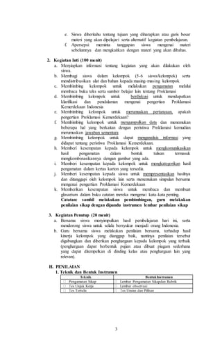 3
e. Siswa diberitahu tentang tujuan yang diharapkan atau garis besar
materi yang akan dipelajari serta alternatif kegiatan pembelajaran.
f. Apersepsi: meminta tanggapan siswa mengenai materi
sebelumnya dan mengkaitkan dengan materi yang akan dibahas.
2. Kegiatan Inti (100 menit)
a. Menyiapkan informasi tentang kegiatan yang akan dilakukan oleh
siswa.
b. Membagi siswa dalam kelompok (5-6 siswa/kelompok) serta
mendistribusikan alat dan bahan kepada masing-masing kelompok
c. Membimbing kelompok untuk melakukan pengamatan melalui
membaca buku teks serta sumber belajar lain tentang Proklamasi
d. Membimbing kelompok untuk berdiskusi untuk mendapatkan
klarifikasi dan pendalaman mengenai pengertian Proklamasi
Kemerdekaan Indonesia
e. Membimbing kelompok untuk merumuskan pertanyaan, apakah
pengertian Proklamasi Kemerdekaan?
f. Membimbing kelompok untuk mengumpulkan data dan menemukan
beberapa hal yang berkaitan dengan peristiwa Proklamasi kemudian
merumuskan jawaban sementara
g. Membimbing kelompok untuk dapat menganalisis informasi yang
didapat tentang peristiwa Proklamasi Kemerdekaan.
h. Memberi kesempatan kepada kelompok untuk mengkomunikasikan
hasil pengamatan dalam bentuk tulisan termasuk
mengkombinasikannya dengan gambar yang ada.
i. Memberi kesempatan kepada kelompok untuk mengkategorikan hasil
pengamatan dalam kertas karton yang tersedia.
j. Memberi kesempatan kepada siswa untuk mempresentasikan hasilnya
dan ditanggapi oleh kelompok lain serta menemukan simpulan bersama
mengenai pengertian Proklamasi Kemerdekaan
k. Memberikan kesempatan siswa untuk membaca dan membuat
glosarium dalam buku catatan mereka mengenai kata-kata penting.
Catatan: sambil melakukan pembimbingan, guru melakukan
penilaian sikap dengan dipandu instrumen lembar penilaian sikap
3. Kegiatan Penutup (20 menit)
a. Bersama siswa menyimpulkan hasil pembelajaran hari ini, serta
mendorong siswa untuk selalu bersyukur menjadi orang Indonesia.
b. Guru bersama siswa melakukan penilaian bersama, terhadap hasil
kinerja kelompok yang dianggap baik, nantinya penilaian tersebut
digabungkan dan diberikan penghargaan kepada kelompok yang terbaik
(penghargaan dapat berbentuk pujian atau dibuat piagam sederhana
yang dapat ditempelkan di dinding kelas atau penghargaan lain yang
relevan).
H. PENILAIAN
1. Teknik dan Bentuk Instrumen
Teknik BentukInstrumen
Pengamatan Sikap Lembar Pengamatan Sikapdan Rubrik
es Unjuk Kerja Lembar observasi
es Tertulis es Uraian dan Pilihan
 