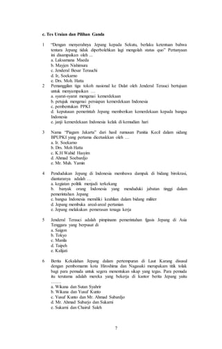 7
c. Tes Uraian dan Pilihan Ganda
1 “Dengan menyerahnya Jepang kepada Sekutu, berlaku ketentuan bahwa
tentara Jepang tidak diperbolehkan lagi mengolah status quo” Pertanyaan
ini disampaikan oleh ...
a. Laksamana Maeda
b. Mayjen Nishimura
c. Jenderal Besar Terauchi
d. Ir, Soekarno
e. Drs. Moh. Hatta
2 Pemanggilan tiga tokoh nasional ke Dalat oleh Jenderal Terauci bertujuan
untuk menyampaikan …
a. syarat-syarat mengenai kemerdekaan
b. petujuk mengenai persiapan kemerdekaan Indonesia
c. pembentukan PPKI
d. keputusan pemerintah Jepang memberikan kemerdekaan kepada bangsa
Indonesia
e. janji kemerdekaan Indonesia kelak di kemudian hari
3 Nama “Piagam Jakarta” dari hasil rumusan Panitia Kecil dalam sidang
BPUPKI yang pertama dicetuskkan oleh …
a. Ir. Soekarno
b. Drs. Moh Hatta
c. K.H Wahid Hasyim
d. Ahmad Soebardjo
e. Mr. Muh. Yamin
4 Pendudukan Jepang di Indonesia membawa dampak di bidang birokrasi,
diantaranya adalah …
a. kegiatan politik menjadi terkekang
b. banyak orang Indonesia yang menduduki jabatan tinggi dalam
pemerintahan Jepang
c. bangsa Indonesia memiliki keahlian dalam bidang militer
d. Jepang membuka areal-areal pertanian
e. Jepang melakukan pemerasan tenaga kerja
5 Jenderal Terauci adalah pimpinann pemerintahan fgasis Jepang di Asia
Tenggara yang berpusat di
a. Saigon
b. Tokyo
c. Manila
d. Taipeh
e. Kalijati
6 Berita Kekalahan Jepang dalam pertempuran di Laut Karang disusul
dengan pembomamn kota Hiroshima dan Nagasaki merupakam titik tolak
bagi para pemuda untuk segera menentukan sikap yang tegas. Para pemuda
itu terutama adalah mereka yang bekerja di kantor berita Jepang yaitu
…….
a. Wikana dan Sutan Syahrir
b. Wikana dan Yusuf Kunto
c. Yusuf Kunto dan Mr. Ahmad Subardjo
d. Mr. Ahmad Subarjo dan Sukarni
e. Sukarni dan Chairul Saleh
 