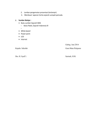 2. Lembar pengamatan presentasi (terlampir)
3. Membuat laporan Cerita sejarah sumpah pemuda.
J. Sumber Belajar :
• Buku sumber Sejarah SMA
- Buku Paket, Sejarah Indonesia XI
-
• White board
• Power point
• LCD
• Internet
Gubug Juni 2014
Kepala Sekolah Guru Mata Pelajaran
Drs. H. Syafi’i Sarinah, S.Pd
 