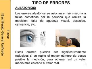 Administraciónderedes
12
ALEATORIOS:
Los errores aleatorios se asocian en su mayoría a
fallas cometidas por la persona que realiza la
medición: falta de agudeza visual, descuido,
cansancio, etc.
Estos errores pueden ser significativamente
reducidos si se repite el mayor número de veces
posible la medición, para obtener así un valor
medio más cercano al valor real.
Física:
IBachilleratoGeneralUnificado
TIPO DE ERRORES
 