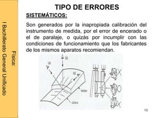 Administraciónderedes
13
SISTEMÁTICOS:
Son generados por la inapropiada calibración del
instrumento de medida, por el error de encerado o
el de paralaje, o quizás por incumplir con las
condiciones de funcionamiento que los fabricantes
de los mismos aparatos recomiendan.
Física:
IBachilleratoGeneralUnificado
TIPO DE ERRORES
 