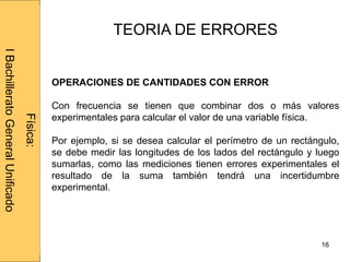 Administraciónderedes
16
TEORIA DE ERRORES
OPERACIONES DE CANTIDADES CON ERROR
Con frecuencia se tienen que combinar dos o más valores
experimentales para calcular el valor de una variable física.
Por ejemplo, si se desea calcular el perímetro de un rectángulo,
se debe medir las longitudes de los lados del rectángulo y luego
sumarlas, como las mediciones tienen errores experimentales el
resultado de la suma también tendrá una incertidumbre
experimental.
Física:
IBachilleratoGeneralUnificado
 
