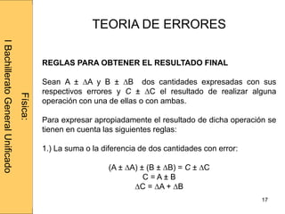 Administraciónderedes
17
TEORIA DE ERRORES
REGLAS PARA OBTENER EL RESULTADO FINAL
Sean A ± ∆A y B ± ∆B dos cantidades expresadas con sus
respectivos errores y C ± ∆C el resultado de realizar alguna
operación con una de ellas o con ambas.
Para expresar apropiadamente el resultado de dicha operación se
tienen en cuenta las siguientes reglas:
1.) La suma o la diferencia de dos cantidades con error:
(A ± ∆A) ± (B ± ∆B) = C ± ∆C
C = A ± B
∆C = ∆A + ∆B
Física:
IBachilleratoGeneralUnificado
 