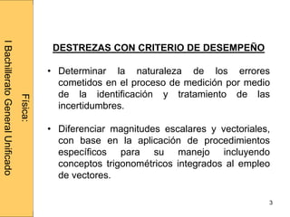Administraciónderedes
3
Física:
IBachilleratoGeneralUnificado
DESTREZAS CON CRITERIO DE DESEMPEÑO
• Determinar la naturaleza de los errores
cometidos en el proceso de medición por medio
de la identificación y tratamiento de las
incertidumbres.
• Diferenciar magnitudes escalares y vectoriales,
con base en la aplicación de procedimientos
específicos para su manejo incluyendo
conceptos trigonométricos integrados al empleo
de vectores.
 
