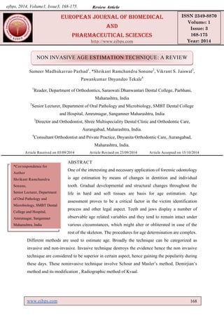 www.ejbps.com 168
Shrikant et al. European Journal of Biomedical and Pharmaceutical Sciences
NON INVASIVE AGE ESTIMATION TECHNIQUE: A REVIEW
Sameer Madhukarrao Parhad1
, *Shrikant Ramchandra Sonune2
, Vikrant S. Jaiswal3
,
Pawankumar Dnyandeo Tekale4
1
Reader, Department of Orthodontics, Saraswati Dhanwantari Dental College, Parbhani,
Maharashtra, India
2
Senior Lecturer, Department of Oral Pathology and Microbiology, SMBT Dental College
and Hospital, Amrutnagar, Sangamner Maharashtra, India
3
Director and Orthodontist, Shree Multispeciality Dental Clinic and Orthodontic Care,
Aurangabad, Maharashtra, India.
4
Consultant Orthodontist and Private Practice, Dnyanita Orthodontic Care, Aurangabad,
Maharashtra, India.
Article Received on 03/09/2014 Article Revised on 23/09/2014 Article Accepted on 15/10/2014
ABSTRACT
One of the interesting and necessary application of forensic odontology
is age estimation by means of changes in dentition and individual
tooth. Gradual developmental and structural changes throughout the
life in hard and soft tissues are basis for age estimation. Age
assessment proves to be a critical factor in the victim identification
process and other legal aspect. Teeth and jaws display a number of
observable age related variables and they tend to remain intact under
various circumstances, which might alter or obliterated in case of the
rest of the skeleton. The procedures for age determination are complex.
Different methods are used to estimate age. Broadly the technique can be categorized as
invasive and non-invasive. Invasive technique destroys the evidence hence the non invasive
technique are considered to be superior in certain aspect, hence gaining the popularity during
these days. These noninvasive technique involve Schour and Masler’s method, Demirjian’s
method and its modification , Radiographic method of Kvaal.
europeAN JourNAl of BiomeDicAl
AND
phArmAceuticAl scieNces
http://www.ejbps.com
ISSN 2349-8870
Volume: 1
Issue: 3
168-175
Year: 2014
Review AArrttiicclleeejbps, 2014, Volume1, Issue3, 168-175.
*Correspondence for
Author
Shrikant Ramchandra
Sonune,
Senior Lecturer, Department
of Oral Pathology and
Microbiology, SMBT Dental
College and Hospital,
Amrutnagar, Sangamner
Maharashtra, India
 