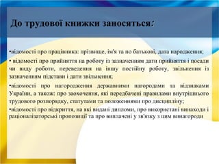 •відомості про працівника: прізвище, ім'я та по батькові, дата народження;
• відомості про прийняття на роботу із зазначенням дати прийняття і посади
чи виду роботи, переведення на іншу постійну роботу, звільнення із
зазначенням підстави і дати звільнення;
•відомості про нагородження державними нагородами та відзнаками
України, а також: про заохочення, які передбачені правилами внутрішнього
трудового розпорядку, статутами та положеннями про дисципліну;
•відомості про відкриття, на які видані дипломи, про використані винаходи і
раціоналізаторські пропозиції та про виплачені у зв'язку з цим винагороди
До трудової книжки заносяться::
 