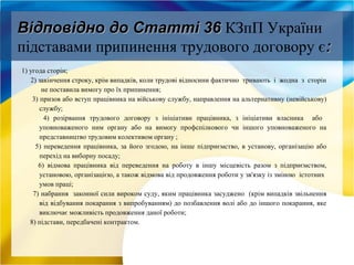 Відповідно до Статті 36Відповідно до Статті 36 КЗпП України
підставами припинення трудового договору є::
1) угода сторін;
2) закінчення строку, крім випадків, коли трудові відносини фактично тривають і жодна з сторін
не поставила вимогу про їх припинення;
3) призов або вступ працівника на військову службу, направлення на альтернативну (невійськову)
службу;
4) розірвання трудового договору з ініціативи працівника, з ініціативи власника або
уповноваженого ним органу або на вимогу профспілкового чи іншого уповноваженого на
представництво трудовим колективом органу ;
5) переведення працівника, за його згодою, на інше підприємство, в установу, організацію або
перехід на виборну посаду;
6) відмова працівника від переведення на роботу в іншу місцевість разом з підприємством,
установою, організацією, а також відмова від продовження роботи у зв'язку із зміною істотних
умов праці;
7) набрання законної сили вироком суду, яким працівника засуджено (крім випадків звільнення
від відбування покарання з випробуванням) до позбавлення волі або до іншого покарання, яке
виключає можливість продовження даної роботи;
8) підстави, передбачені контрактом.
 