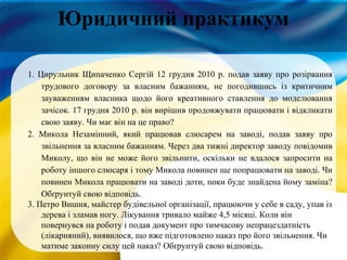 Юридичний практикум
1. Цирульник Щипаченко Сергій 12 грудня 2010 р. подав заяву про розірвання
трудового договору за власним бажанням, не погодившись із критичним
зауваженням власника щодо його креативного ставлення до моделювання
зачісок. 17 грудня 2010 р. він вирішив продовжувати працювати і відкликати
свою заяву. Чи має він на це право?
2. Микола Незамінний, який працював слюсарем на заводі, подав заяву про
звільнення за власним бажанням. Через два тижні директор заводу повідомив
Миколу, що він не може його звільнити, оскільки не вдалося запросити на
роботу іншого слюсаря і тому Микола повинен ще попрацювати на заводі. Чи
повинен Микола працювати на заводі доти, поки буде знайдена йому заміна?
Обґрунтуй свою відповідь.
3. Петро Вишня, майстер будівельної організації, працюючи у себе в саду, упав із
дерева і зламав ногу. Лікування тривало майже 4,5 місяці. Коли він
повернувся на роботу і подав документ про тимчасову непрацездатність
(лікарняний), виявилося, що вже підготовлено наказ про його звільнення. Чи
матиме законну силу цей наказ? Обґрунтуй свою відповідь.
 