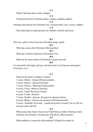 4
C-2
Father Christmas rides in this. (sledge)
C-3
Traditional food for Christmas dinner. (turkey, pudding, apples)
C-4
Christmas decorations for Christmas tree. (coloured balls, toys, sweets, candles)
C-5
They help Santa to make presents for children. (dwarfs and elves)
D-1
This was a gift to Jesus from one of the three kings. (gold)
D-2
What day comes after Christmas? (Boxing Day)
D-3
What day is before Christmas? (Christmas Eve)
D-4
What are the main colours of Christmas? (green and red)
D-5
It is decorated with lights and toys and tinsel and is in all houses and squares.
(Christmas tree.)
E-1
What are the Santa’s reindeer’s names?
1 олень. Dasher - Дэшер (Потрясающий) ,
2 олень. Dancer - Дансер (Танцор) ,
3 олень. Prancer - Пренсер (Гарцующий) ,
4 олень. Vixen - Виксен (Лисица) ,
5 олень. Cupid -Купидон (Амур) ,
6 олень. Comet - Комета,
7 олень. Donder - Дондер, Доннер или Дандер (Гром) ,
8 олень. Blitzen - Блитце или Бликсем (Молниеносный) ,
9 олень - Rudolph- Рудольф- - самый молодой из оленей. Он на 100 лет
младше своих друзей.
E-2
What names does Santa Clause have? (Ded Moroz, Father Chtistmas, Saint
Nicholas, Kris Kringle, Синтерклаас, Пер Ноэль, Йоулупукки )
E-3
What tradition is connected with mistletoe? (People kiss under it)
 