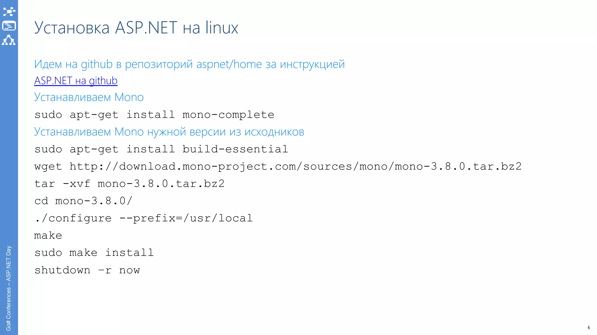 4
Go#Conferences–ASP.NETDay
Установка ASP.NET на linux
Идем на github в репозиторий aspnet/home за инструкцией
ASP.NET на github
Устанавливаем Mono
sudo apt-get install mono-complete
Устанавливаем Mono нужной версии из исходников
sudo apt-get install build-essential
wget http://download.mono-project.com/sources/mono/mono-3.8.0.tar.bz2
tar -xvf mono-3.8.0.tar.bz2
cd mono-3.8.0/
./configure --prefix=/usr/local
make
sudo make install
shutdown –r now
 