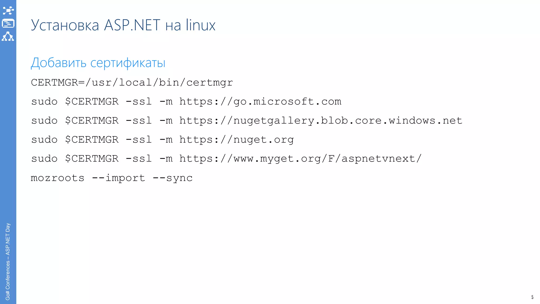 5
Go#Conferences–ASP.NETDay
Установка ASP.NET на linux
Добавить сертификаты
CERTMGR=/usr/local/bin/certmgr
sudo $CERTMGR -ssl -m https://go.microsoft.com
sudo $CERTMGR -ssl -m https://nugetgallery.blob.core.windows.net
sudo $CERTMGR -ssl -m https://nuget.org
sudo $CERTMGR -ssl -m https://www.myget.org/F/aspnetvnext/
mozroots --import --sync
 