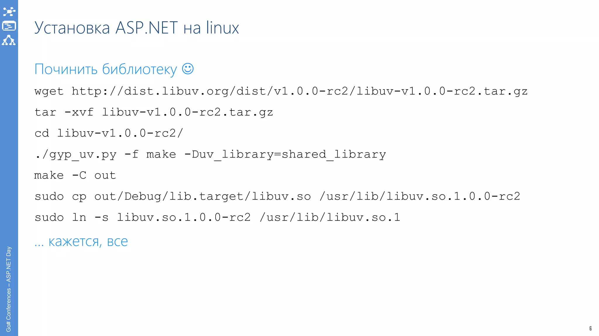 6
Go#Conferences–ASP.NETDay
Установка ASP.NET на linux
Починить библиотеку 
wget http://dist.libuv.org/dist/v1.0.0-rc2/libuv-v1.0.0-rc2.tar.gz
tar -xvf libuv-v1.0.0-rc2.tar.gz
cd libuv-v1.0.0-rc2/
./gyp_uv.py -f make -Duv_library=shared_library
make -C out
sudo cp out/Debug/lib.target/libuv.so /usr/lib/libuv.so.1.0.0-rc2
sudo ln -s libuv.so.1.0.0-rc2 /usr/lib/libuv.so.1
… кажется, все
 