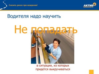 Водителя надо научить
Не попадать
в ситуации, из которых
придется выкручиваться
 