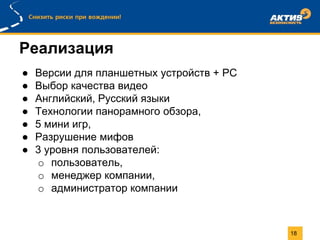 Реализация
18
● Версии для планшетных устройств + PC
● Выбор качества видео
● Английский, Русский языки
● Технологии панорамного обзора,
● 5 мини игр,
● Разрушение мифов
● 3 уровня пользователей:
o пользователь,
o менеджер компании,
o администратор компании
 