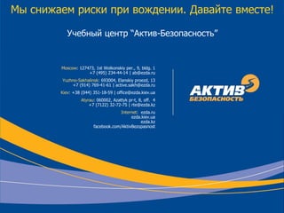 © Copyright ООО «Актив-Безопасность», 2001-2012
Мы снижаем риски при вождении. Давайте вместе!
Учебный центр “Актив-Безопасность”
Moscow: 127473, 1st Wolkonskiy per., 9, bldg. 1
+7 (495) 234-44-14 | ab@ezda.ru
Yuzhno-Sakhalinsk: 693004, Elanskiy proezd, 13
+7 (914) 769-41-61 | active.sakh@ezda.ru
Kiev: +38 (044) 351-18-59 | office@ezda.kiev.ua
Atyrau: 060002, Azattyk pr-t, 8, off. 4
+7 (7122) 32-72-75 | rte@ezda.kz
Internet: ezda.ru
ezda.kiev.ua
ezda.kz
facebook.com/AktivBezopasnost
 