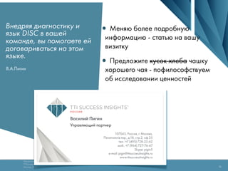 Технология оценки Success Insights® DISC
TTISuccessInsights.ru
Москва, 2013
Copyright 2015 TTI Success Insights
16
Внедряя диагностику и
язык DISC в вашей
команде, вы помогаете ей
договариваться на этом
языке.
В.А.Пигин
•Меняю более подробную
информацию - статью на вашу
визитку
•Предложите кусок хлеба чашку
хорошего чая - пофилософствуем
об исследовании ценностей
 