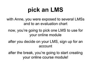 pick an LMS
with Anne, you were exposed to several LMSs
and to an evaluation chart
now, you’re going to pick one LMS to use for
your online module
after you decide on your LMS, sign up for an
account
after the break, you’re going to start creating
your online course module!
 