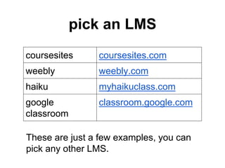 pick an LMS
coursesites coursesites.com
weebly weebly.com
haiku myhaikuclass.com
google
classroom
classroom.google.com
These are just a few examples, you can
pick any other LMS.
 