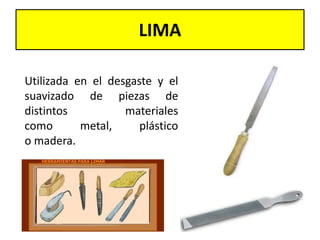 LIMA
Utilizada en el desgaste y el
suavizado de piezas de
distintos materiales
como metal, plástico
o madera.
 