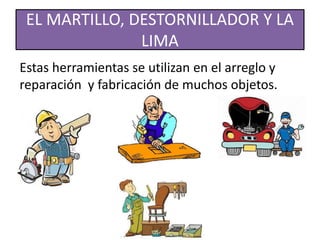 EL MARTILLO, DESTORNILLADOR Y LA
LIMA
Estas herramientas se utilizan en el arreglo y
reparación y fabricación de muchos objetos.
 