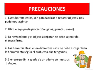 PRECAUCIONES
1. Estas herramientas, son para fabricar o reparar objetos, nos
podemos lastimar.
2. Utilizar equipo de protección (gafas, guantes, casco)
3. La herramienta y el objeto a reparar se debe sujetar de
manera firme.
4. Las herramientas tienen diferentes usos, se debe escoger bien
la herramienta según el problema que tengamos.
5. Siempre pedir la ayuda de un adulto en nuestros
trabajos.
 