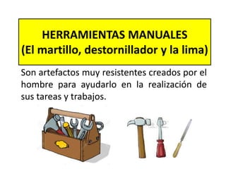 HERRAMIENTAS MANUALES
(El martillo, destornillador y la lima)
Son artefactos muy resistentes creados por el
hombre para ayudarlo en la realización de
sus tareas y trabajos.
 