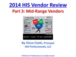 2014 HIS Vendor Review
Part 3: Mid-Range Vendors
© 2015 by H.I.S. Professionals, LLC, all rights reserved.
By Vince Ciotti, Principal
HIS Professionals, LLC
Meditech Paragon NTT Data QuadraMed
 