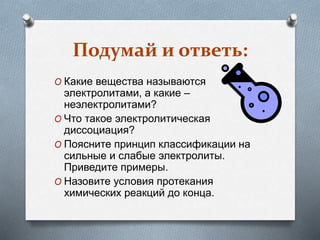 Подумай и ответь:
O Какие вещества называются
электролитами, а какие –
неэлектролитами?
O Что такое электролитическая
диссоциация?
O Поясните принцип классификации на
сильные и слабые электролиты.
Приведите примеры.
O Назовите условия протекания
химических реакций до конца.
 
