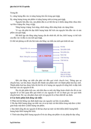 QiáxtTnkSANXUÁTsạchhổn
Nguyễn Đình Huán = 37 = ĐHBKĐN
Trong đó:
Ck: năng lượng đầu vào và năng lượng tiêu tốn trong quá trình.
Dp: năng lượng trong sản phẩm và năng lượng sinh ra trong quá trình.
Nguyên liêu đầu vào, sản phẩm đầu ra có thể tổn tại ở nhiều dạng khác nhau như:
vạt liêu ở dạng rắn, lỏng và khí.
Năng lượng ở dạng: hoá năng, nhiêt năng, điên năng hoặc các dạng khác.
Vì vạy cần phải đo đạc khối lượng hoặc thể tích của nguyên liêu đầu vào và sản
phẩm của quá trình.
Để thiết lạp cân bằng năng lượng cần đo nhiêt đô, đô ẩm, khối lượng và thể tích
của đầu vào và đầu ra của môt quá trình.
Khi cân bằng vạt chất cần phải xét đến quá trình chuyển hoá. Thông qua sự
chuyển hoá, vạt liêu được chuyển đổi thành sản phẩm mới với thành phần hoá học mới.
Thành phần hoá học được biểu thị bởi hê số tỉ lượng các nguyên tố riêng biêt và đặc tính
hoá học của các nguyên tố đó.
Do chi phí phân tích cao, nên khó đưa ra môt cân bằng hoàn chỉnh cho tất cả các
nguyên tố có liên quan đến quá trình (ví các nguyên tố vết có tham gia vào quá trình
chuyển hoá). Do vạy cần phải chọn môt vài nguyên tố cơ bản nhất để xác định.
ử Các bước phân tích dòng vật chất:
® Phân tích hê thống xác định danh mục các nguyên vạt liêu và sản phẩm.
© Đo đạc khối lượng dòng vạt chất vào và ra tại một vài thời điểm trong một đơn vị thời
gian hoặc một đơn vị khối lượng sản phẩm.
o Xác định nồng độ các nguyên tố đã lựa chọn tại một vài thời điểm (khối lượng/khối
lượng hoặc khối lượng/thể tích).
© Tính toán dòng khối lượng nguyên tố từ các dòng sản phẩm và các phép đo đạc nồng
Có thể mô phỏng sơ đổ cho bài toán cân bằng vạt chất của môt quá trình nh sau:
 