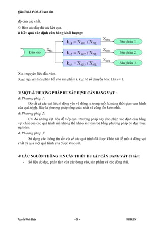 QiáxtTnkSANXUÁTsạchhổn
Nguyễn Đình Huán = 38 = ĐHBKĐN
độ của các chất.
© Báo cáo đầy đủ các kết quả.
XNL: nguyên liêu đầu vào.
XSPi: nguyên liêu phân bố cho sản phẩm i. kxi: hê số chuyển hoá: Lkxi = 1.
3/ MỘT số PHƯƠNG PHÁP ĐE XÁC ĐỊNH CÂN BANG VẬT :
& Phương pháp 1:
Đo tất cả các vạt liêu ở dòng vào và dòng ra trong suốt khoảng thời gian vạn hành
của quá trình. Đây là phương pháp tổng quát nhất và cũng tốn kém nhất.
& Phương pháp 2:
Chỉ đo những vạt liêu dễ tiếp cạn. Phương pháp này cho phép xác định cân bằng
vạt chất của các quá trình mà không thể khảo sát toàn bộ bằng phương pháp đo đạc thực
nghiêm.
& Phương pháp 3:
Sử dụng các thông tin sẵn có về các quá trình đã được khảo sát để mô tả dòng vạt
chất đi qua một quá trình cha được khảo sát.
4/ CÁC NGUỒN THÔNG TIN CẦN THIẾT ĐE LẬP CÂN BANG VẬT CHẤT:
- Số liêu đo đạc, phân tích của các dòng vào, sản phẩm và các dòng thải.
ử Kết quả xác định cân bằng khối lượng:
 
