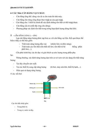 QiáatrinkSANXUÁTSẠGHHỠN
Nguyễn Đình Huán = 40 = ĐHBKĐN
Nhiẽn liệu
Không khí
Nước
V V Xỉ Xả
đáy
Hơi nước
Các tổn thất nhiệt gổm:
- Trong khói lò.
- Trong xỉ, nước xả đáy.
6/ CÁC Mức CÂN BẰNG VẬT CHẤT:
- Cân bằng tổng thể: dòng vào & ra cho toàn bô nhà máy.
- Cân bằng cho từng công đoạn theo trình tự của quá trình.
- Cân bằng cho 1 thiết bị chính để xác định những tổn thất có thể tránh được.
- Cân bằng cấu tử (chất đặc trng cho dòng).
- Phương pháp xác định tổn thất trong trờng hợp định lượng dòng thải khó.
II - cÂn BẰNG NÃNG L—ỢNG
Lạp cân bằng năng lượng phức tạp hơn so với cân bằng vạt liêu. Kết quả được thể
hiên ở đây có thể bao gồm:
- Tính toán năng lượng đầu vào (nhiên liêu và điên năng).
- Tính toán các tổn thất (tổn thất nồi hơi, tổn thất từ hê thống phân
phối hơi,...).
Cần phải trình bày các đo đạc và giải thích sự ước lượng trong phần phụ
lục.
Thông thường, xác định năng lượng dựa trên cơ sở xem xét các dạng tổn thất năng
lượng:
- Tại dây chuyền sản xuất.
- Tại các thiết bị cung cấp năng lượng (lò hơi, máy nén khí, thiết bị lạnh,...).
- Hiêu quả sử dụng năng lượng.
Ví dụ: nồi hơi
 