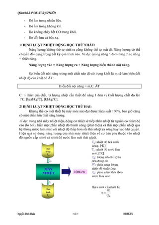 QiáatrinkSANXUÁTSẠGHHỠN
Nguyễn Đình Huán = 41 = ĐHBKĐN
- Độ ẩm trong nhiên liêu.
- Độ ẩm trong không khí.
- Do không cháy hết CO trong khói.
- Do đối lưu và bức xạ.
1/ ĐỊNH LUẬT NHIỆT ĐỘNG HỌC THỨ NHẤT:
Năng lượng không thể tự sinh ra cũng không thể tự mất đi. Năng lượng có thể
chuyển đổi dạng trong bất kỳ quá trình nào. Ví dụ: quang năng ^ điên năng ^ cơ năng
^ nhiêt năng.
Năng lượng vào = Năng lượng ra + Năng lượng biến thành nôi năng.
Sự biến đổi nôi năng trong một chất nào đó có trọng khối là m sẽ làm biên đổi
nhiệt độ của chất đó ÀT:
Biến đổi nội năng = m.C. ÀT
C: tỉ nhiệt của chất, là lượng nhiệt cần thiết để nâng 1 đơn vị khối lượng chất đó lên
1o
C. [kcal/kgo
C], [kJ/kg°C],
2/ ĐỊNH LUẬT NHIỆT ĐỘNG HỌC THỨ HAI:
Không thể có một thiết bị máy móc nào đạt được hiệu suất 100%, bao giờ cũng
có một phần tổn thất năng lượng.
Ví dụ: trong nhà máy nhiệt điện, động cơ nhiệt sẽ tiếp nhân nhiệt từ nguồn có nhiệt độ
cao (lò hơi), biến một phần nhiệt đó thành công (phát điện) và thải một phần nhiệt qua
hệ thống nước làm mát với nhiệt độ thấp hơn rồi thải nhiệt ra sông hay vào khí quyển.
Hiệu quả sử dụng năng lượng của nhà máy nhiệt điện về cơ bản phụ thuộc vào nhiệt
độ nguồn cấp nhiệt và nhiệt độ nước làm mát thải nhiệt.
 