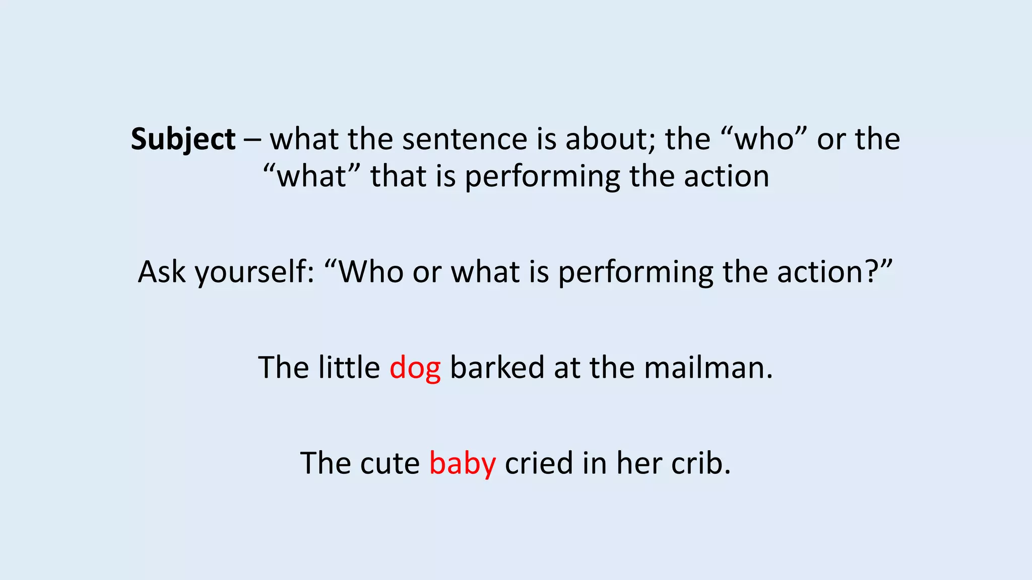 Subject – what the sentence is about; the “who” or the
“what” that is performing the action
Ask yourself: “Who or what is performing the action?”
The little dog barked at the mailman.
The cute baby cried in her crib.