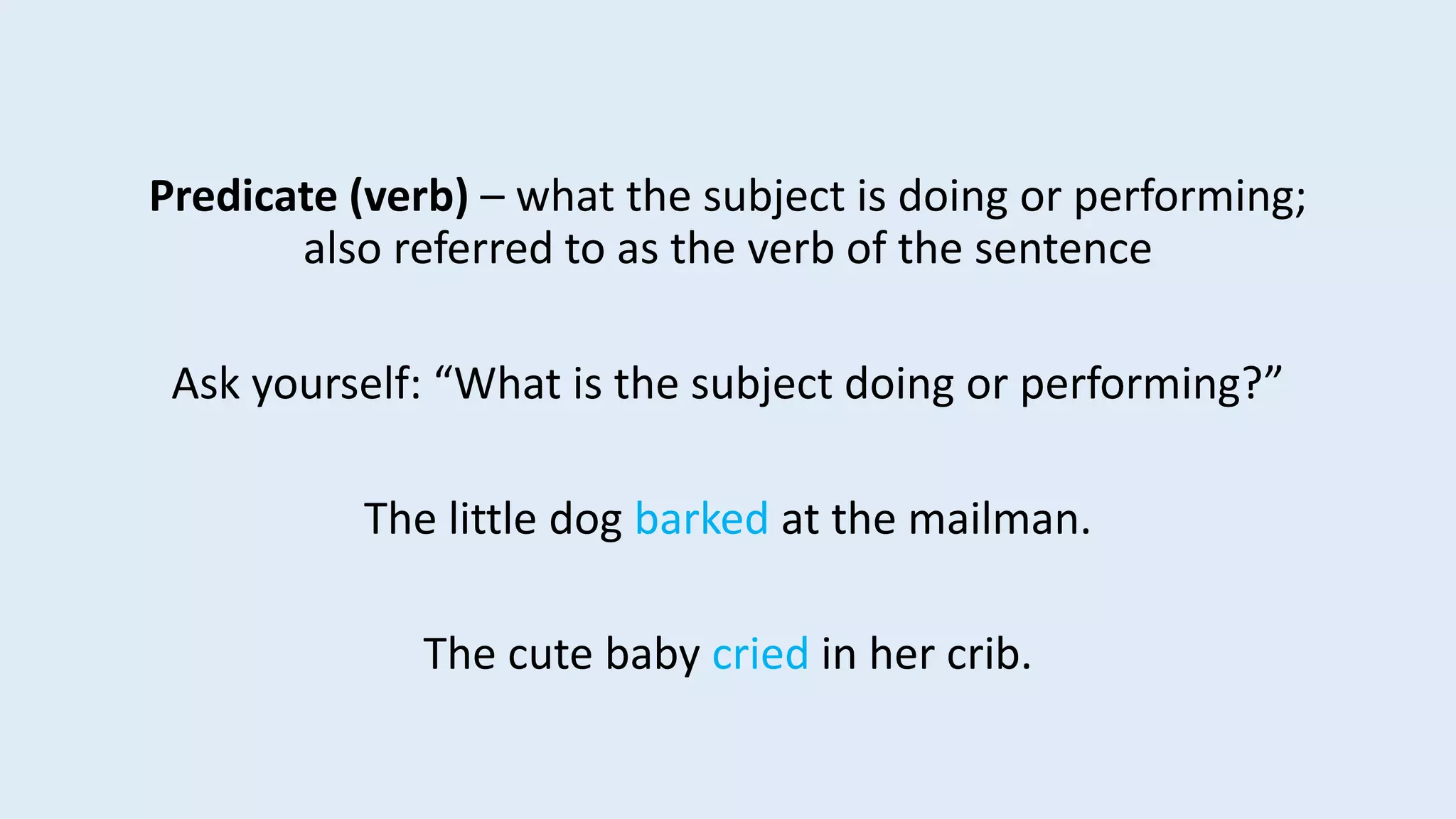 Predicate (verb) – what the subject is doing or performing;
also referred to as the verb of the sentence
Ask yourself: “What is the subject doing or performing?”
The little dog barked at the mailman.
The cute baby cried in her crib.