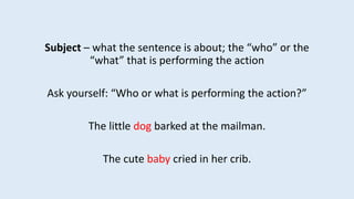 Subject – what the sentence is about; the “who” or the
“what” that is performing the action
Ask yourself: “Who or what is performing the action?”
The little dog barked at the mailman.
The cute baby cried in her crib.
 