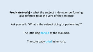 Predicate (verb) – what the subject is doing or performing;
also referred to as the verb of the sentence
Ask yourself: “What is the subject doing or performing?”
The little dog barked at the mailman.
The cute baby cried in her crib.
 