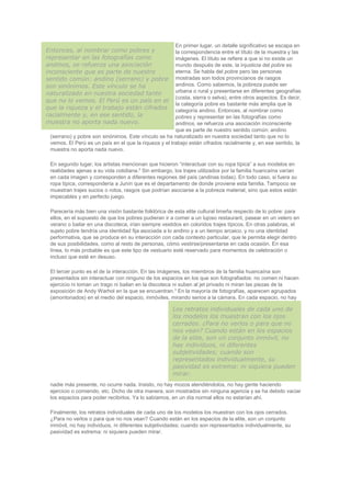 En primer lugar, un detalle significativo se escapa en
la correspondencia entre el título de la muestra y las
imágenes. El título se refiere a que si no existe un
mundo después de este, la injusticia del pobre es
eterna. Se habla del pobre pero las personas
mostradas son todos provincianos de rasgos
andinos. Como sabemos, la pobreza puede ser
urbana o rural y presentarse en diferentes geografías
(costa, sierra o selva), entre otros aspectos. Es decir,
la categoría pobre es bastante más amplia que la
categoría andino. Entonces, al nombrar como
pobres y representar en las fotografías como
andinos, se refuerza una asociación inconsciente
que es parte de nuestro sentido común: andino
(serrano) y pobre son sinónimos. Este vínculo se ha naturalizado en nuestra sociedad tanto que no lo
vemos. El Perú es un país en el que la riqueza y el trabajo están cifrados racialmente y, en ese sentido, la
muestra no aporta nada nuevo.
En segundo lugar, los artistas mencionan que hicieron “interactuar con su ropa típica” a sus modelos en
realidades ajenas a su vida cotidiana.2
Sin embargo, los trajes utilizados por la familia huancaína varían
en cada imagen y corresponden a diferentes regiones del país (andinas todas). En todo caso, si fuera su
ropa típica, correspondería a Junín que es el departamento de donde proviene esta familia. Tampoco se
muestran trajes sucios o rotos, rasgos que podrían asociarse a la pobreza material, sino que estos están
impecables y en perfecto juego.
Parecería más bien una visión bastante folklórica de esta elite cultural limeña respecto de lo pobre: para
ellos, en el supuesto de que los pobres pudieran ir a comer a un lujoso restaurant, pasear en un velero en
verano o bailar en una discoteca, irían siempre vestidos en coloridos trajes típicos. En otras palabras, el
sujeto pobre tendría una identidad fija asociada a lo andino y a un tiempo arcaico, y no una identidad
performativa, que se produce en su interacción con cada contexto particular, que le permita elegir dentro
de sus posibilidades, como al resto de personas, cómo vestirse/presentarse en cada ocasión. En esa
línea, lo más probable es que este tipo de vestuario esté reservado para momentos de celebración o
incluso que esté en desuso.
El tercer punto es el de la interacción. En las imágenes, los miembros de la familia huancaína son
presentados sin interactuar con ninguno de los espacios en los que son fotografiados: no comen ni hacen
ejercicio ni toman un trago ni bailan en la discoteca ni suben al jet privado ni miran las piezas de la
exposición de Andy Warhol en la que se encuentran.3
En la mayoría de fotografías, aparecen agrupados
(amontonados) en el medio del espacio, inmóviles, mirando serios a la cámara. En cada espacio, no hay
nadie más presente, no ocurre nada. Insisto, no hay mozos atendiéndolos, no hay gente haciendo
ejercicio o comiendo, etc. Dicho de otra manera, son mostrados sin ninguna agencia y se ha debido vaciar
los espacios para poder recibirlos. Ya lo sabíamos, en un día normal ellos no estarían ahí.
Finalmente, los retratos individuales de cada uno de los modelos los muestran con los ojos cerrados.
¿Para no verlos o para que no nos vean? Cuando están en los espacios de la elite, son un conjunto
inmóvil, no hay individuos, ni diferentes subjetividades; cuando son representados individualmente, su
pasividad es extrema: ni siquiera pueden mirar.
Entonces, al nombrar como pobres y
representar en las fotografías como
andinos, se refuerza una asociación
inconsciente que es parte de nuestro
sentido común: andino (serrano) y pobre
son sinónimos. Este vínculo se ha
naturalizado en nuestra sociedad tanto
que no lo vemos. El Perú es un país en el
que la riqueza y el trabajo están cifrados
racialmente y, en ese sentido, la
muestra no aporta nada nuevo.
Los retratos individuales de cada uno de
los modelos los muestran con los ojos
cerrados. ¿Para no verlos o para que no
nos vean? Cuando están en los espacios
de la elite, son un conjunto inmóvil, no
hay individuos, ni diferentes
subjetividades; cuando son
representados individualmente, su
pasividad es extrema: ni siquiera pueden
mirar.
 