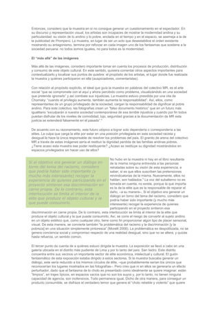 Entonces, considero que la muestra en sí no consigue generar un cuestionamiento en el espectador. En
su discurso y representación visual, los artistas son incapaces de mostrar la modernidad andina y su
particularidad: su visión de lo andino y lo pobre, anclada en el tiempo y en el espacio, se asemeja a la de
la publicidad de Promperú. La muestra, en lugar de ser un acto que desestabilice el orden existente
mostrando su antagonismo, termina por reforzar en cada imagen uno de los fantasmas que sostiene a la
sociedad peruana: no todos somos iguales, no para todos es la modernidad.
El “más allá” de las imágenes
Más allá de las imágenes, considero importante tomar en cuenta los procesos de producción, distribución
y consumo de este objeto cultural. En este sentido, quisiera comentar otros aspectos importantes para
contextualizarlo y localizar sus puntos de quiebre: el propósito de los artistas, el lugar donde fue realizada
la muestra y quiénes participaron en ella (auspiciadores, comentaristas).
Con relación al propósito explícito, el ideal que guía la muestra en palabras del colectivo MR, es el arte
social “que se compromete con el aquí y ahora percibido como problema, visualizándolo en una sociedad
que pretende ignorarlo” y así combate sus injusticias. La muestra estuvo presidida por una cita de
Chomsky: “cuando el privilegio aumenta, también aumenta la responsabilidad”. Así, ellos, como
representantes de un grupo privilegiado de la sociedad, cargan la responsabilidad de dignificar al pobre
andino. Para este colectivo, las fotografías crean un “falso documento histórico” que en un futuro más
igualitario “exculparán a nuestra sociedad contemporánea de esa terrible injusticia y cuando por fin todos
puedan disfrutar de los niveles de comodidad, lujo, seguridad gracias a la documentación de MR esta
justicia se extenderá falsamente en el pasado”.4
De acuerdo con su razonamiento, este futuro utópico a lograr solo dependería o correspondería a las
elites. La culpa que carga la elite por estar en una posición privilegiada en esta sociedad racista y
desigual la hace la única responsable de resolver los problemas del país. El granito de arena del colectivo
MR a través de estas imágenes sería el restituir la dignidad perdida de las familias andinas pobres.
¿Tiene acaso esta muestra ese poder restituyente? ¿Acaso se restituye su dignidad mostrándolos en
espacios privilegiados sin hacer uso de ellos?
No hubo en la muestra ni hay en el libro resultante
de la misma ninguna entrevista a las personas
retratadas sobre su visión de esta experiencia; a
saber, si es que ellos suscriben las pretensiones
reivindicatorias de la misma. Nuevamente, ellos no
hablan, son hablados.5
La voz del subalterno no es
tomada en cuenta, no existe, porque la que importa
es la de la elite que es la responsable de reparar el
daño, –a su manera–. Si el objetivo era generar un
diálogo en torno del tema del racismo, considero que
podría haber sido importante (y mucho más
interesante) recoger la experiencia de quienes
participando en el proyecto sintieron esa
discriminación en carne propia. De lo contrario, esta interlocución se limita al interior de la elite que
produce el objeto cultural y la que puede consumirlo. Así, se corre el riesgo de convertir al sujeto andino
en un objeto estético que, como cualquier otro, tiene como fin proporcionar algún tipo de placer sensorial,
visual. De esta manera, se convierte también “la problemática del racismo y la discriminación [y la
pobreza] en una situación simplemente pintoresca” (Morelli 2008). La problemática es despolitizada, no se
genera conciencia social y compromiso respecto de una realidad desigual, sino que no se altera, y quizás
hasta refuerza, un sentido común.
El tercer punto da cuenta de a quiénes estuvo dirigida la muestra. La exposición se llevó a cabo en una
galería ubicada en el distrito más pudiente de Lima y por lo tanto del país: San Isidro. Este distrito
concentra entre sus vecinos un importante sector de elite económica, intelectual y cultural. El guión
fantasmático de esta exposición estaba dirigido a estos sectores. Si la muestra buscaba generar un
diálogo, este sería reducido a los mismos círculos de élite, –que probablemente serían los únicos que
reconocerían los lugares mostrados en las fotografías–. Pero creo que ni en ellos se generaría un efecto
perturbador, dado que el fantasma de lo cholo es presentado como idealmente se quiere imaginar: están
“limpios”, en trajes típicos, en espacios vacíos que no son los suyos y, por lo tanto, no tienen ninguna
capacidad de agencia, son inofensivos. Todo permanece igual. Dicho de otra manera, para conseguir un
producto consumible, se disfraza el verdadero temor que genera el “cholo rebelde y violento” que quiere
Si el objetivo era generar un diálogo en
torno del tema del racismo, considero
que podría haber sido importante (y
mucho más interesante) recoger la
experiencia de quienes participando en el
proyecto sintieron esa discriminación en
carne propia. De lo contrario, esta
interlocución se limita al interior de la
elite que produce el objeto cultural y la
que puede consumirlo.
 