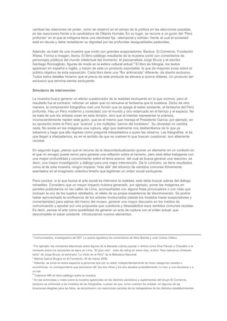 cambiar las relaciones de poder, como se observó en el campo de la política en las elecciones pasadas,
en las reacciones frente a la candidatura de Ollanta Humala. En su lugar, se recurre a un guión del “Perú
profundo” en el que el indígena tiene una identidad fija –atemporal y sufrida– frente al cual la sociedad
está en deuda y debe restablecer su dignidad por las profundas desigualdades padecidas.
Además, se trató de una muestra que contó con grandes auspiciadores: Backus, El Comercio, Fundación
Wiese, Forma e Imagen, Iberia. El libro-catálogo resultante de la muestra contó con comentarios de
personajes públicos del mundo intelectual del momento: el psicoanalista Jorge Bruce y el escritor
Santiago Roncagliolo, figuras de moda en la esfera cultural actual.6
El libro es bilingüe, los textos
aparecen en español e inglés, y hacen de este un producto exportable, lo que da mayores luces sobre el
público objetivo de esta exposición. Cada libro tiene una “flor antirracista” diferente, de diseño exclusivo.
Todos estos detalles hicieron que el precio de este producto se elevara a quince dólares. Un producto tan
exclusivo que termina siendo excluyente.
Simulacro de intervención
La muestra buscó generar un efecto cuestionador de la realidad excluyente en la que vivimos, pero el
resultado fue el contrario: reforzar un saber que no remueve al fantasma que lo sostiene. Dicho de otra
manera, la composición fotográfica creó una ficción que se apega al saber existente, al fantasma del Perú
profundo. Hay un Perú moderno y conectado con el mundo y otro estancado en el tiempo y el espacio. No
se trata de que los artistas crean en esta división, sino que al intentar representar la pobreza,
inconscientemente repiten este guión, que es el mismo que maneja el Presidente García, por ejemplo, en
su oposición entre el Perú que “avanza” y los múltiples “perros del hortelano”. Su obviedad no cambia
nada. No existe en las imágenes una ruptura, algo que realmente nos desfamiliarice de lo que ya
sabemos y haga que ello regrese como pregunta interpeladora a quien las observa. Las fotografías, si es
que llegan a interpelarnos, es en el sentido de que se vuelven lo que buscan cuestionar: son altamente
racistas.
En segundo lugar, pienso que el recurso de la descontextualización (poner un elemento en un contexto en
el que no encaja) puede servir para generar una reflexión sobre el racismo, pero este debe trabajarse con
una mayor profundidad y conocimiento sobre el tema acerca del cual se busca generar una reacción; es
decir, una mayor investigación y diálogo para una mejor intervención. De lo contrario, se tiene resultados
como el de esta muestra: ningún impacto “más allá” del refuerzo de sentidos comunes firmemente
asentados en el imaginario colectivo limeño que legitiman un orden social excluyente.
Para concluir, si lo que busca el arte social es intervenir la realidad, este debe buscar salirse del diálogo
intraelites. Considero que un mayor impacto hubiera generado, por ejemplo, poner las imágenes en
paneles publicitarios en las calles de Lima, acompañadas con alguna frase provocadora o con citas que
incluyan la voz de los sujetos retratados, el relato de su propia experiencia de discriminación. Se podría
haber aprovechado la confluencia de los actores involucrados (desde los modelos hasta auspiciadores y
comentaristas) para salirse del marco del museo, generar una mayor discusión en los medios de
comunicación y apostar por una propuesta que cuestione y desestabilice esos sentidos comunes racistas.
Es decir, pensar el arte como posibilidad de generar un acto de ruptura con el orden actual, que
descomplete el saber existente introduciendo nuevos elementos.
* Comunicadora, investigadora del IEP. La autora agradece los comentarios de Nino Bariola y Juan Carlos Ubilluz.
1
Por ejemplo: las miniseries televisivas sobre figuras de la llamada cultura popular o chicha como Dina Páucar y Chacalón o la
miniserie sobre los danzantes de tijera en Lima, “El gran reto”, éxito de rating en estos días; el libro “Nos habíamos choleado
tanto” de Jorge Bruce; el seminario “Lo cholo en el Perú” de la Biblioteca Nacional.
2
Marina García Burgos en El Comercio, 30 de marzo 2008.
3
Además, se pone en estos espacios a personas que por su edad, independientemente de otras categorías raciales o
económicas, no correspondería que estuvieran allí: las dos niñas y los dos abuelos probablemente no irían a una discoteca o a
un bar.
4
Colectivo MR en libro-catálogo sobre la muestra.
5
En las entrevistas y notas sobre la muestra aparecidas en los distintos periódicos y suplementos del Grupo El Comercio,
tampoco se entrevistó a los modelos de las fotografías, a pesar de que, como cuentan los artistas, en algunas de las
locaciones elegidas para las fotos, se encontraron con reacciones racistas de los trabajadores de los distintos establecimientos
 