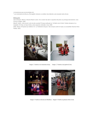 o de personas que se encontraban ahí.
6
Los comentarios de Bruce y Roncagliolo merecen un análisis más detenido, pero exceden este artículo.
Bibliografía
García Burgos, Marina y Ricardo Ramón Jarne. Si no existe más allá, la injusticia del pobre se prolonga eternamente. Lima:
Forma e imagen, 2008.
Morelli, Carlos. ¿Arte social o arte de alta sociedad? Ensayo publicado en “el Salón de la Crítica” módulo ubicado en La
Culpable, El Virrey, la Casa Verde y otros espacios culturales. Lima: 2008
Žižek, Slavoj. El Superyó por defecto. En: La metástasis del goce. Seis ensayos sobre la mujer y la causalidad. Buenos Aires:
Paidós, 2003.
Imagen 1: Familia en un restaurante de lujo. Imagen 2: Familia en una galería de arte.
Imagen 3: Familia en discoteca de Miraflores. Imagen 4: Familia en gimnasio frente al mar.
 