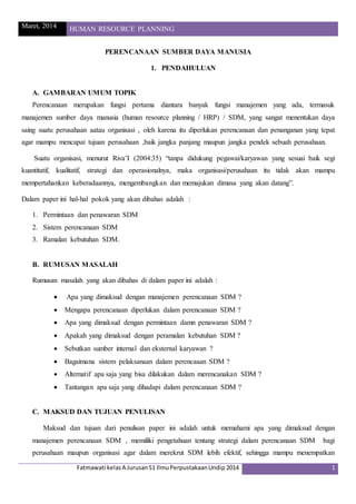 Maret, 2014 HUMAN RESOURCE PLANNING
Fatmawati kelasA JurusanS1 IlmuPerpustakaanUndip 2014 1
PERENCANAAN SUMBER DAYA MANUSIA
1. PENDAHULUAN
A. GAMBARAN UMUM TOPIK
Perencanaan merupakan fungsi pertama diantara banyak fungsi manajemen yang ada, termasuk
manajemen sumber daya manusia (human resource planning / HRP) / SDM, yang sangat menentukan daya
saing suatu perusahaan aatau organisasi , oleh karena itu diperlukan perencanaan dan penanganan yang tepat
agar mampu mencapai tujuan perusahaan ,baik jangka panjang maupun jangka pendek sebuah perusahaan.
Suatu organisasi, menurut Riva’I (2004:35) “tanpa didukung pegawai/karyawan yang sesuai baik segi
kuantitatif, kualitatif, strategi dan operasionalnya, maka organisasi/perusahaan itu tidak akan mampu
mempertahankan keberadaannya, mengembangkan dan memajukan dimasa yang akan datang”.
Dalam paper ini hal-hal pokok yang akan dibahas adalah :
1. Permintaan dan penawaran SDM
2. Sistem perencanaan SDM
3. Ramalan kebutuhan SDM.
B. RUMUSAN MASALAH
Rumusan masalah yang akan dibahas di dalam paper ini adalah :
 Apa yang dimaksud dengan manajemen perencanaan SDM ?
 Mengapa perencanaan diperlukan dalam perencanaan SDM ?
 Apa yang dimaksud dengan permintaan damn penawaran SDM ?
 Apakah yang dimaksud dengan peramalan kebutuhan SDM ?
 Sebutkan sumber internal dan eksternal karyawan ?
 Bagaimana sistem pelaksanaan dalam perencaaan SDM ?
 Alternatif apa saja yang bisa dilakukan dalam merencanakan SDM ?
 Tantangan apa saja yang dihadapi dalam perencanaan SDM ?
C. MAKSUD DAN TUJUAN PENULISAN
Maksud dan tujuan dari penulisan paper ini adalah untuk memahami apa yang dimaksud dengan
manajemen perencanaan SDM , memiliki pengetahuan tentang strategi dalam perencanaan SDM bagi
perusahaan maupun organisasi agar dalam merekrut SDM lebih efektif, sehingga mampu menempatkan
 