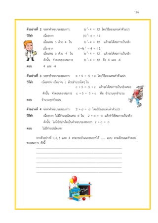 126
ตัวอย่างที่ 2 จงหาคาตอบของสมการ 12=4-b 2
โดยวิธีลองแทนค่าตัวแปร
วิธีทา เนื่องจาก 12=4-)(4 2
เมื่อแทน b ด้วย 4 ใน 12=4-b 2
แล้วจะได้สมการเป็นจริง
เนื่องจาก 124)4( 2

เมื่อแทน b ด้วย -4 ใน 12=4-b 2
แล้วจะได้สมการเป็นจริง
ดังนั้น คาตอบของสมการ 12=4-b 2
คือ 4 และ -4
ตอบ 4 และ -4
ตัวอย่างที่ 3 จงหาคาตอบของสมการ c+5=5+c โดยวิธีลองแทนค่าตัวแปร
วิธีทา เนื่องจาก เมื่อแทน c ด้วยจานวนใดๆ ใน
c+5=5+c แล้วจะได้สมการเป็นจริงเสมอ
ดังนั้น คาตอบของสมการ c+5=5+c คือ จานวนทุกจานวน
ตอบ จานวนทุกจานวน
ตัวอย่างที่ 4 จงหาคาตอบของสมการ d=d+2 โดยวิธีลองแทนค่าตัวแปร
วิธีทา เนื่องจาก ไม่มีจานวนใดแทน d ใน d=d+2 แล้วทาให้สมการเป็นจริง
ดังนั้น ไม่มีจานวนใดเป็นคาตอบของสมการ d=d+2
ตอบ ไม่มีจานวนใดเลย
จากตัวอย่างที่ 1, 2, 3 และ 4 สามารถจาแนกสมการได้ ...... แบบ ตามลักษณะคาตอบ
ของสมการ ดังนี้
.............................................................................................................................
.............................................................................................................................
.............................................................................................................................
.............................................................................................................................
.............................................................................................................................
.............................................................................................................................
 